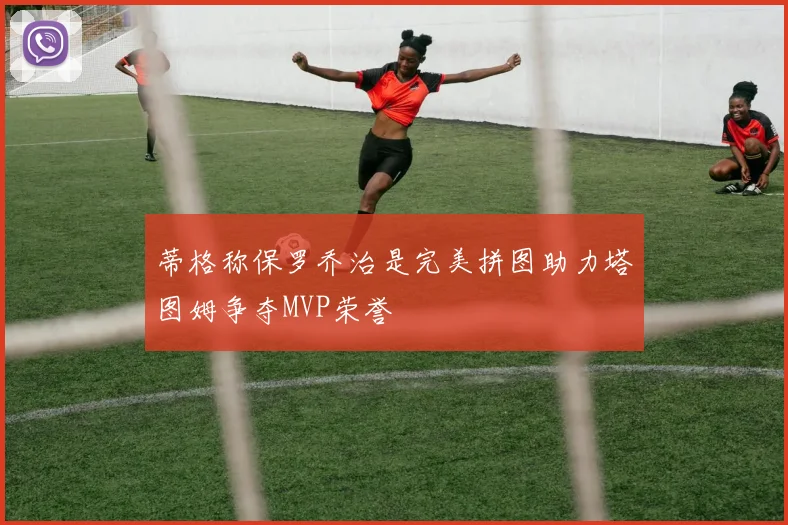 蒂格称保罗乔治是完美拼图助力塔图姆争夺MVP荣誉