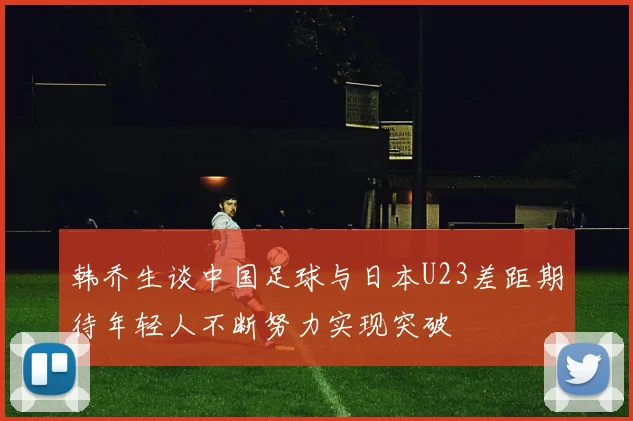 韩乔生谈中国足球与日本U23差距期待年轻人不断努力实现突破