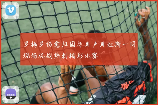 罗梅罗伤愈归国与库卢库杜斯一同现场观战热刺精彩比赛
