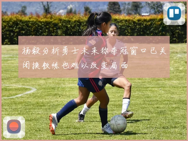 杨毅分析勇士未来称夺冠窗口已关闭换教练也难以改变局面