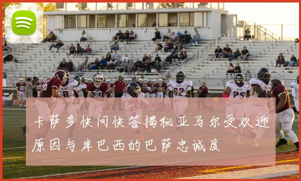 卡萨多快问快答揭秘亚马尔受欢迎原因与库巴西的巴萨忠诚度