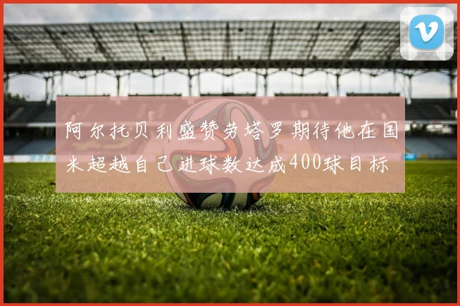 阿尔托贝利盛赞劳塔罗期待他在国米超越自己进球数达成400球目标