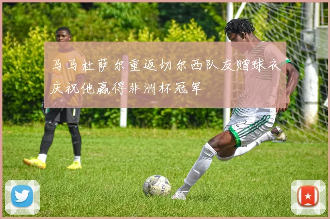 马马杜萨尔重返切尔西队友赠球衣庆祝他赢得非洲杯冠军