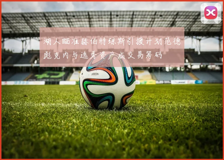 湖人瞄准赫伯特琼斯引援计划范德彪克内与选秀资产成交易筹码