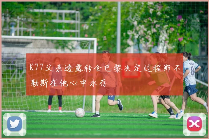 K77父亲透露转会巴黎决定过程那不勒斯在他心中永存