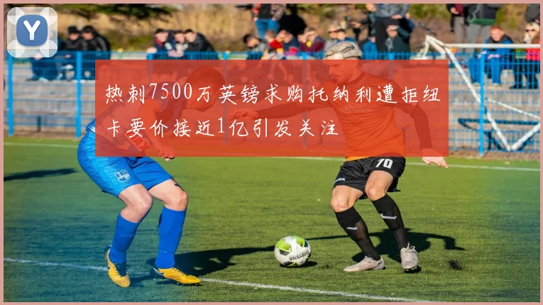 热刺7500万英镑求购托纳利遭拒纽卡要价接近1亿引发关注