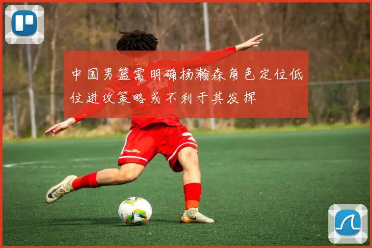 中国男篮需明确杨瀚森角色定位低位进攻策略或不利于其发挥
