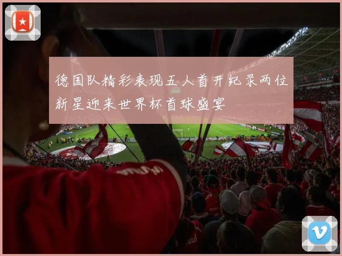 德国队精彩表现五人首开纪录两位新星迎来世界杯首球盛宴