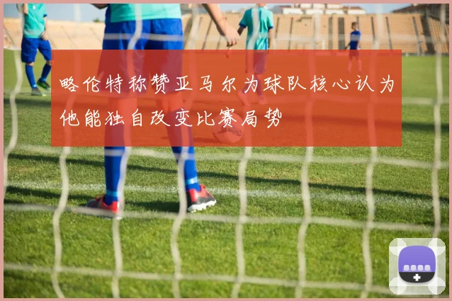 略伦特称赞亚马尔为球队核心认为他能独自改变比赛局势