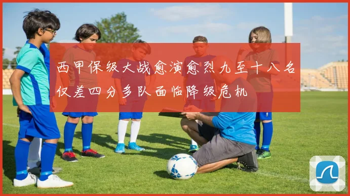 西甲保级大战愈演愈烈九至十八名仅差四分多队面临降级危机