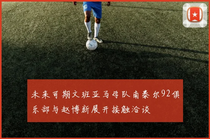 未来可期文班亚马母队南泰尔92俱乐部与赵博新展开接触洽谈